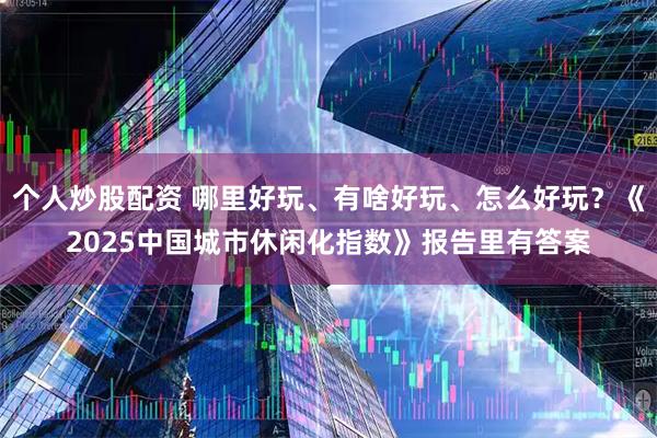 个人炒股配资 哪里好玩、有啥好玩、怎么好玩？《2025中国城市休闲化指数》报告里有答案