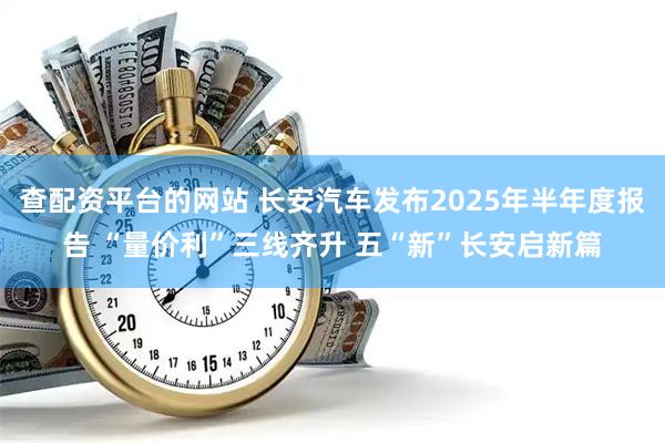 查配资平台的网站 长安汽车发布2025年半年度报告 “量价利”三线齐升 五“新”长安启新篇
