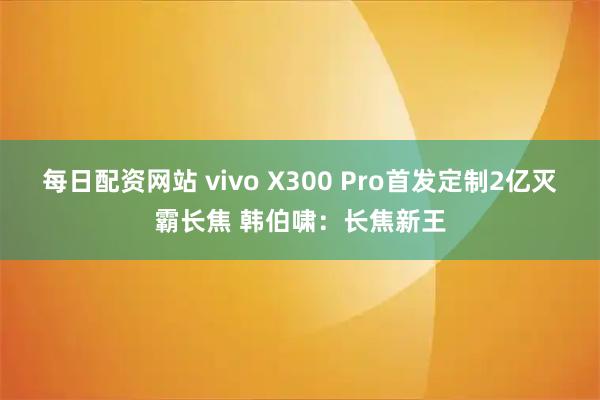 每日配资网站 vivo X300 Pro首发定制2亿灭霸长焦 韩伯啸：长焦新王