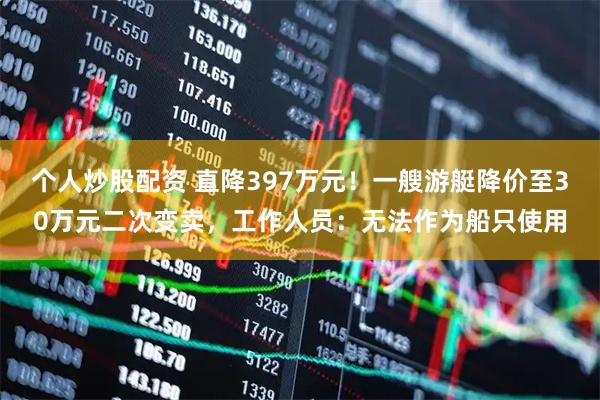 个人炒股配资 直降397万元！一艘游艇降价至30万元二次变卖，工作人员：无法作为船只使用