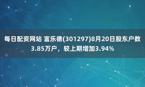 每日配资网站 富乐德(301297)8月20日股东户数3.85万户，较上期增加3.94%