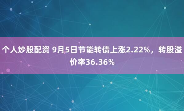 个人炒股配资 9月5日节能转债上涨2.22%，转股溢价率36.36%