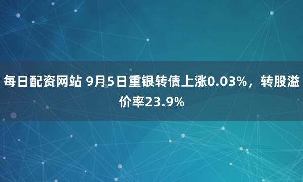 每日配资网站 9月5日重银转债上涨0.03%，转股溢价率23.9%