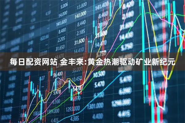 每日配资网站 金丰来:黄金热潮驱动矿业新纪元