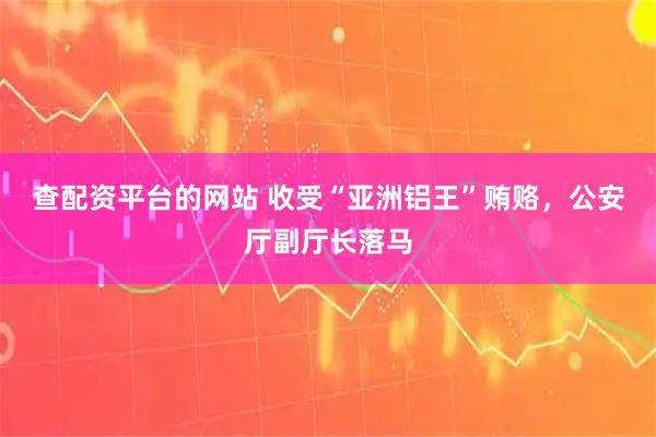查配资平台的网站 收受“亚洲铝王”贿赂，公安厅副厅长落马