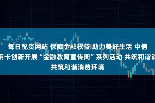 每日配资网站 保障金融权益 助力美好生活 中信银行信用卡创新开展“金融教育宣传周”系列活动 共筑和谐消费环境