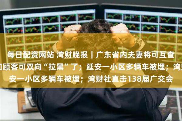 每日配资网站 湾财晚报｜广东省内夫妻将可互查名下房产；美团骑手和顾客可双向“拉黑”了；延安一小区多辆车被埋；湾财社直击138届广交会