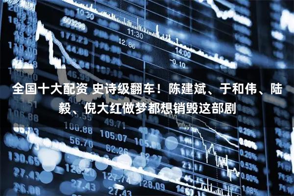 全国十大配资 史诗级翻车！陈建斌、于和伟、陆毅、倪大红做梦都想销毁这部剧