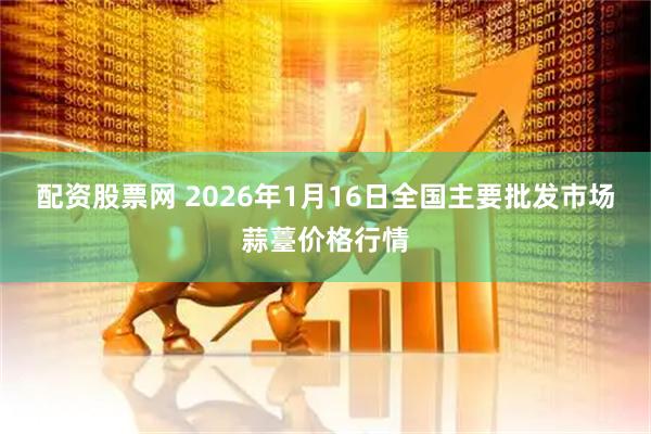 配资股票网 2026年1月16日全国主要批发市场蒜薹价格行情