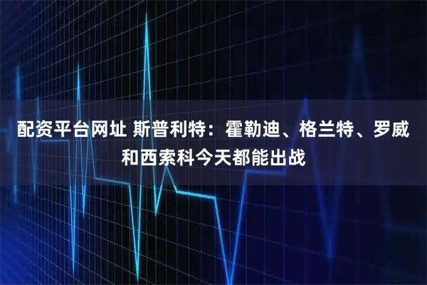 配资平台网址 斯普利特：霍勒迪、格兰特、罗威和西索科今天都能出战