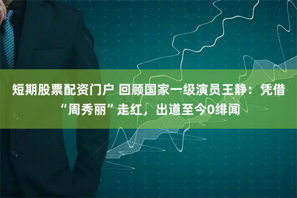 短期股票配资门户 回顾国家一级演员王静：凭借“周秀丽”走红，出道至今0绯闻