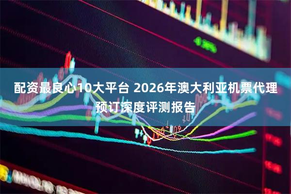 配资最良心10大平台 2026年澳大利亚机票代理预订深度评测报告
