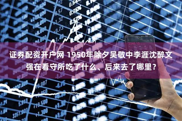证券配资开户网 1950年除夕吴敬中李涯沈醉文强在看守所吃了什么、后来去了哪里？