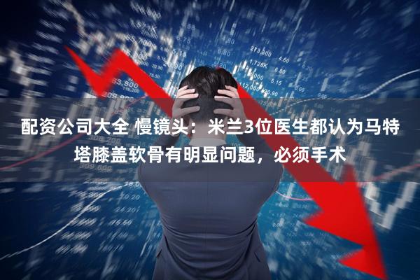 配资公司大全 慢镜头：米兰3位医生都认为马特塔膝盖软骨有明显问题，必须手术
