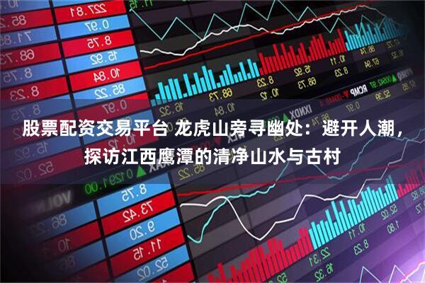 股票配资交易平台 龙虎山旁寻幽处：避开人潮，探访江西鹰潭的清净山水与古村