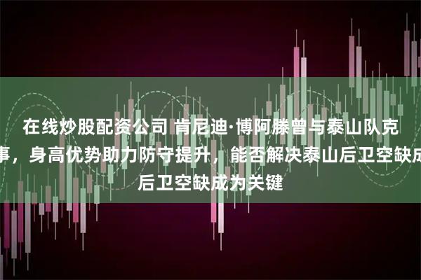 在线炒股配资公司 肯尼迪·博阿滕曾与泰山队克雷桑共事，身高优势助力防守提升，能否解决泰山后卫空缺成为关键