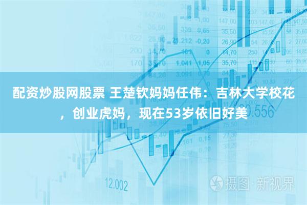 配资炒股网股票 王楚钦妈妈任伟：吉林大学校花，创业虎妈，现在53岁依旧好美