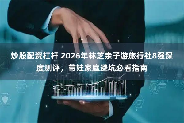 炒股配资杠杆 2026年林芝亲子游旅行社8强深度测评，带娃家庭避坑必看指南