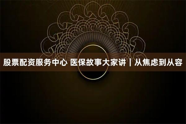 股票配资服务中心 医保故事大家讲｜从焦虑到从容