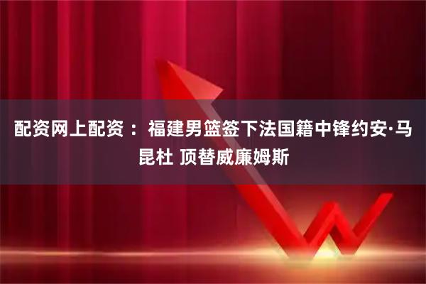 配资网上配资 ：福建男篮签下法国籍中锋约安·马昆杜 顶替威廉姆斯