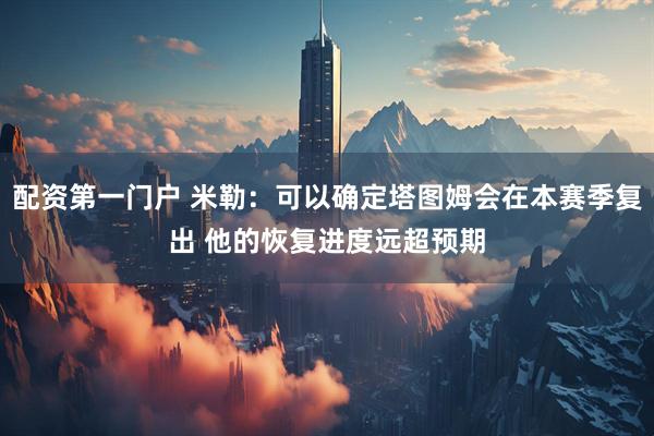 配资第一门户 米勒：可以确定塔图姆会在本赛季复出 他的恢复进度远超预期