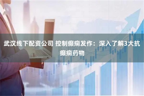 武汉线下配资公司 控制癫痫发作：深入了解3大抗癫痫药物