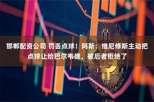 邯郸配资公司 罚丢点球！阿斯：维尼修斯主动把点球让给巴尔韦德，被后者拒绝了