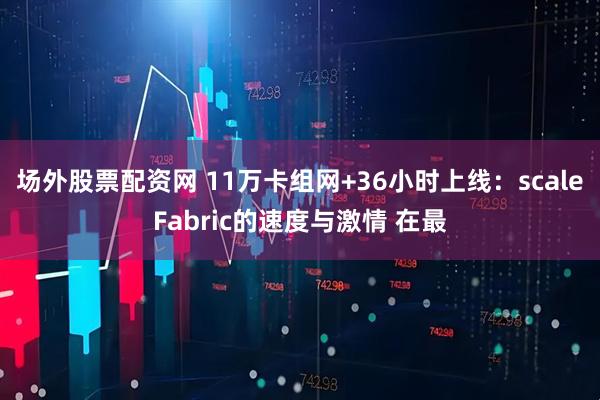 场外股票配资网 11万卡组网+36小时上线：scaleFabric的速度与激情 在最
