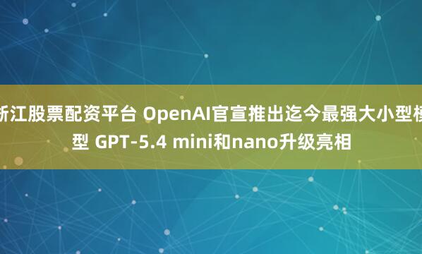 浙江股票配资平台 OpenAI官宣推出迄今最强大小型模型 GPT-5.4 mini和nano升级亮相