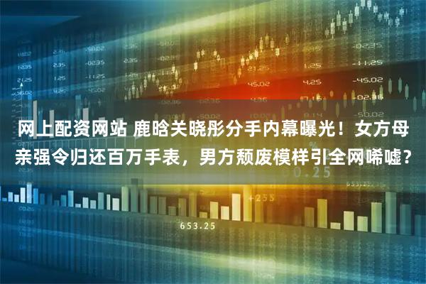 网上配资网站 鹿晗关晓彤分手内幕曝光！女方母亲强令归还百万手表，男方颓废模样引全网唏嘘？