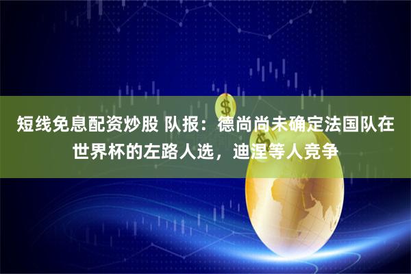 短线免息配资炒股 队报:德尚尚未确定法国队在世界杯的左路人选,迪涅等人竞争