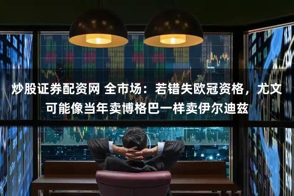 炒股证券配资网 全市场：若错失欧冠资格，尤文可能像当年卖博格巴一样卖伊尔迪兹
