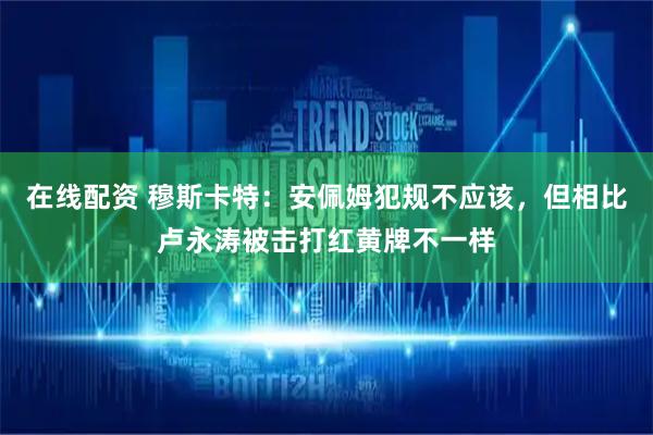 在线配资 穆斯卡特：安佩姆犯规不应该，但相比卢永涛被击打红黄牌不一样