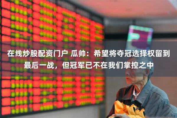 在线炒股配资门户 瓜帅：希望将夺冠选择权留到最后一战，但冠军已不在我们掌控之中