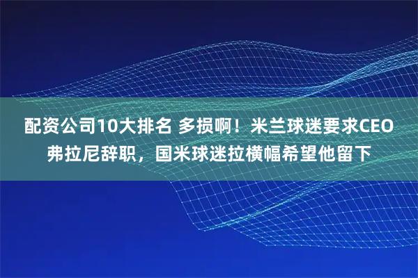 配资公司10大排名 多损啊！米兰球迷要求CEO弗拉尼辞职，国米球迷拉横幅希望他留下
