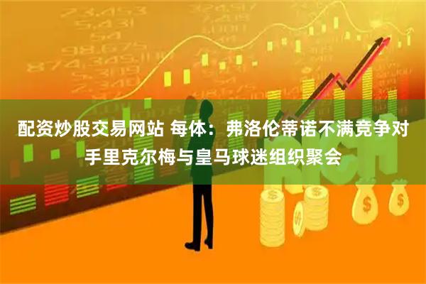配资炒股交易网站 每体：弗洛伦蒂诺不满竞争对手里克尔梅与皇马球迷组织聚会