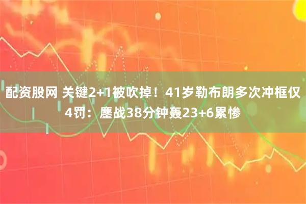 配资股网 关键2+1被吹掉！41岁勒布朗多次冲框仅4罚：鏖战38分钟轰23+6累惨