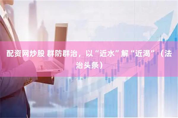 配资网炒股 群防群治，以“近水”解“近渴”（法治头条）
