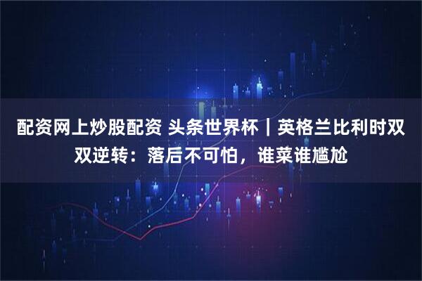 配资网上炒股配资 头条世界杯｜英格兰比利时双双逆转：落后不可怕，谁菜谁尴尬