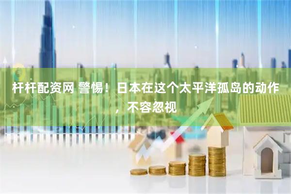 杆杆配资网 警惕!日本在这个太平洋孤岛的动作,不容忽视