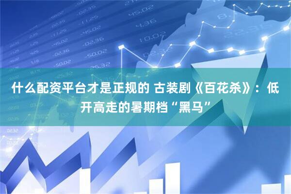什么配资平台才是正规的 古装剧《百花杀》：低开高走的暑期档“黑马”