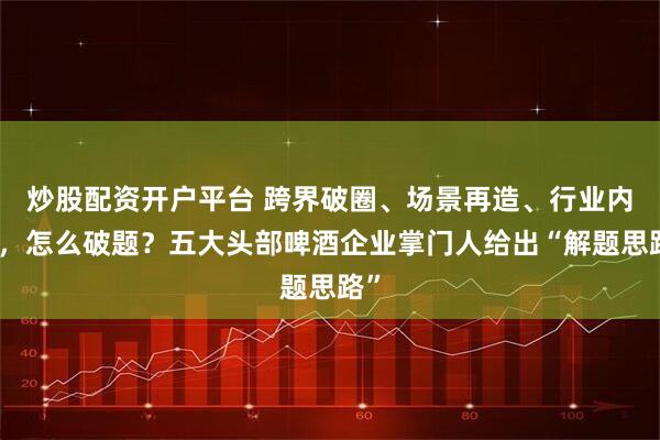 炒股配资开户平台 跨界破圈、场景再造、行业内耗，怎么破题？五大头部啤酒企业掌门人给出“解题思路”