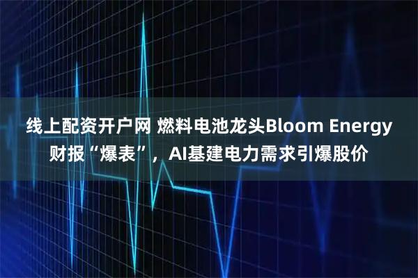 线上配资开户网 燃料电池龙头Bloom Energy财报“爆表”,AI基建电力需求引爆股价